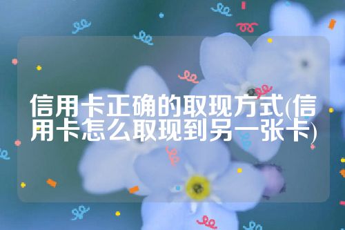 信用卡正确的取现方式(信用卡怎么取现到另一张卡)