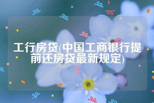 工行房贷(中国工商银行提前还房贷最新规定)