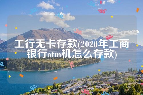 工行无卡存款(2020年工商银行atm机怎么存款)