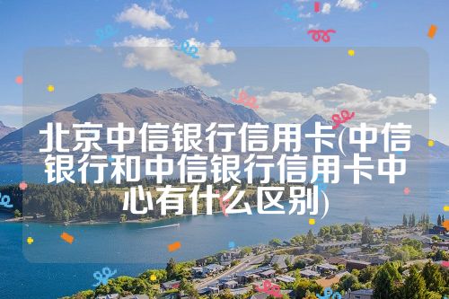 北京中信银行信用卡(中信银行和中信银行信用卡中心有什么区别)