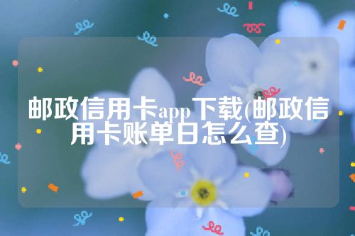 邮政信用卡app下载(邮政信用卡账单日怎么查)