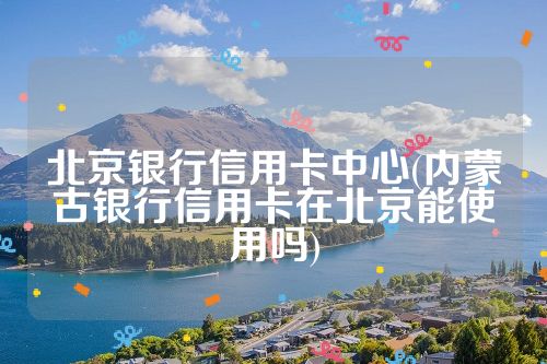 北京银行信用卡中心(内蒙古银行信用卡在北京能使用吗)