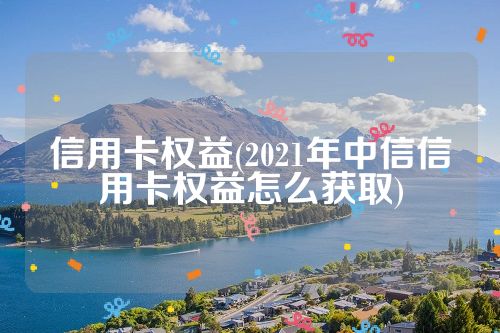 信用卡权益(2021年中信信用卡权益怎么获取)