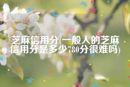 芝麻信用分(一般人的芝麻信用分是多少780分很难吗)