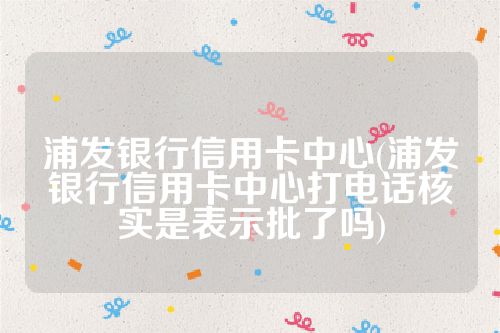 浦发银行信用卡中心(浦发银行信用卡中心打电话核实是表示批了吗)