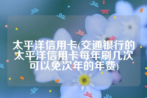 太平洋信用卡(交通银行的太平洋信用卡每年刷几次可以免次年的年费)