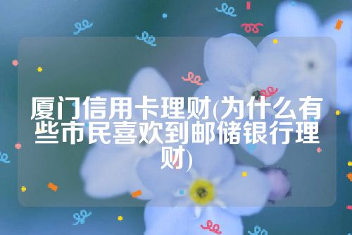 厦门信用卡理财(为什么有些市民喜欢到邮储银行理财)