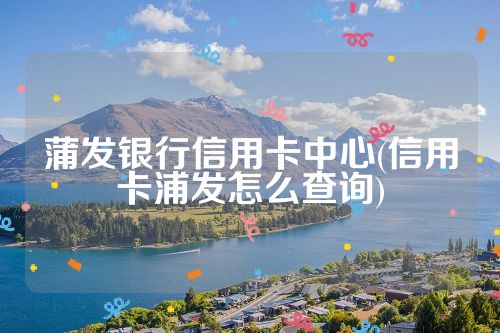 蒲发银行信用卡中心(信用卡浦发怎么查询)