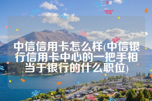 中信信用卡怎么样(中信银行信用卡中心的一把手相当于银行的什么职位)