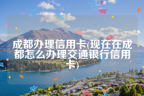 成都办理信用卡(现在在成都怎么办理交通银行信用卡)