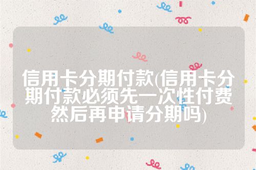 信用卡分期付款(信用卡分期付款必须先一次性付费然后再申请分期吗)