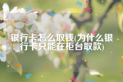 银行卡怎么取钱(为什么银行卡只能在柜台取款)