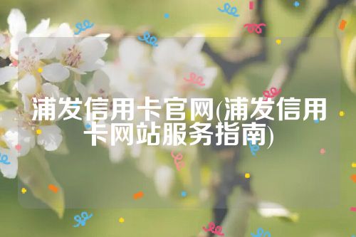 浦发信用卡官网(浦发信用卡网站服务指南)