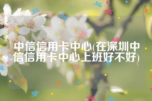 中信信用卡中心(在深圳中信信用卡中心上班好不好)