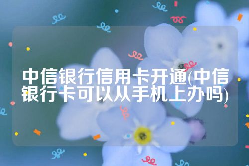 中信银行信用卡开通(中信银行卡可以从手机上办吗)