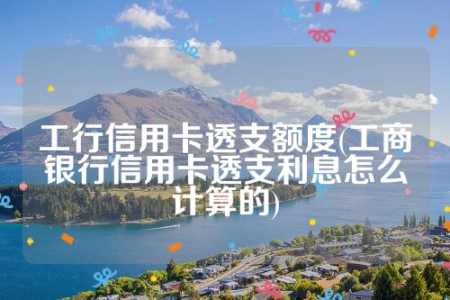 工行信用卡透支额度(工商银行信用卡透支利息怎么计算的)