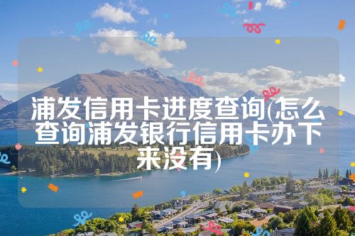 浦发信用卡进度查询(怎么查询浦发银行信用卡办下来没有)