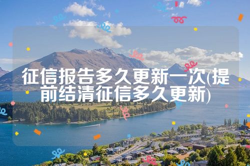 征信报告多久更新一次(提前结清征信多久更新)