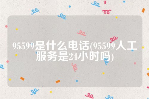 95599是什么电话(95599人工服务是24小时吗)