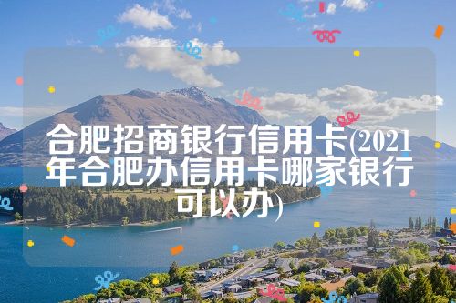 合肥招商银行信用卡(2021年合肥办信用卡哪家银行可以办)