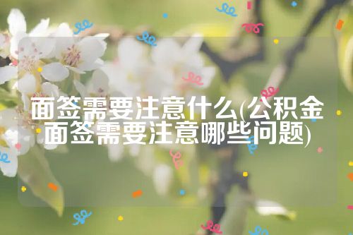 面签需要注意什么(公积金面签需要注意哪些问题)