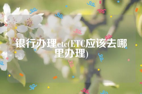 银行办理etc(ETC应该去哪里办理)