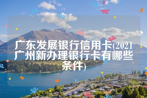 广东发展银行信用卡(2021广州新办理银行卡有哪些条件)